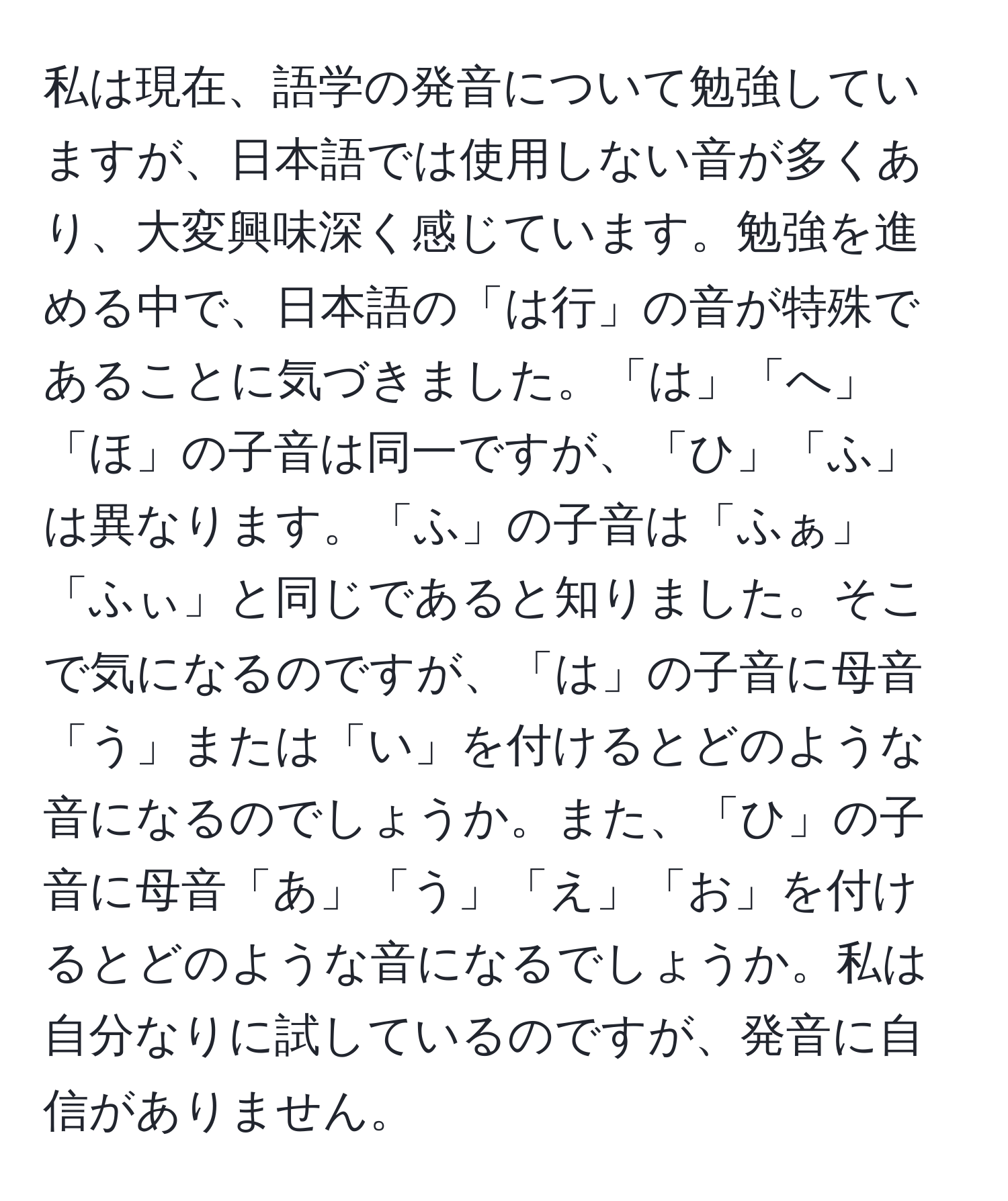 私は現在、語学の発音について勉強していますが、日本語では使用しない音が多くあり、大変興味深く感じています。勉強を進める中で、日本語の「は行」の音が特殊であることに気づきました。「は」「へ」「ほ」の子音は同一ですが、「ひ」「ふ」は異なります。「ふ」の子音は「ふぁ」「ふぃ」と同じであると知りました。そこで気になるのですが、「は」の子音に母音「う」または「い」を付けるとどのような音になるのでしょうか。また、「ひ」の子音に母音「あ」「う」「え」「お」を付けるとどのような音になるでしょうか。私は自分なりに試しているのですが、発音に自信がありません。