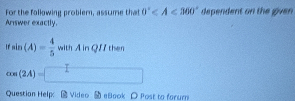 For the following problem, assume that 0° dependent on the given 
Answer exactly. 
If sin (A)= 4/5  with A in QII then
cos (2A)=□
Question Help: Video eBook D Post to forum