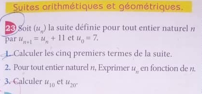 Suites arithmétiques et géométriques. 
20 Soit (u_n) la suite définie pour tout entier naturel n 
par u_n+1=u_n+11 et u_0=7. 
L. Calculer les cinq premiers termes de la suite. 
2. Pour tout entier naturel n, Exprimer u_n en fonction de n. 
3. Calculer u_10 et u_20°