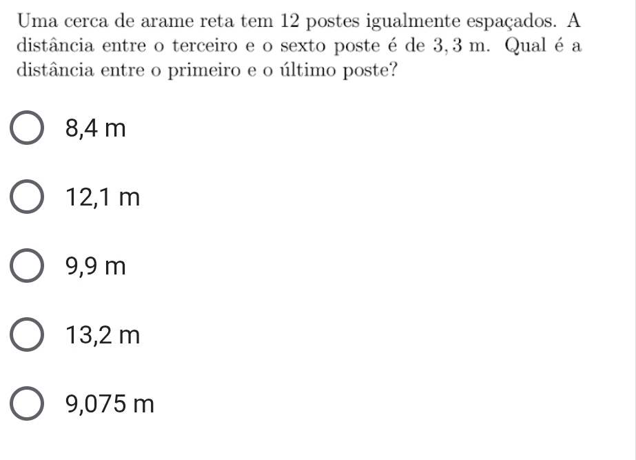 Uma cerca de arame reta tem 12 postes igualmente espaçados. A
distância entre o terceiro e o sexto poste é de 3,3 m. Qual é a
distância entre o primeiro e o último poste?
8,4 m
12,1 m
9,9 m
13,2 m
9,075 m