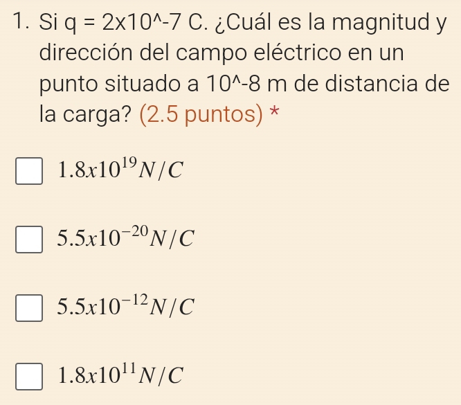 Si q=2* 10^(wedge)-7C. ¿Cuál es la magnitud y
dirección del campo eléctrico en un
punto situado a 10^(wedge)-8m de distancia de
la carga? (2.5 puntos) *
1.8x10^(19)N/C
5.5x10^(-20)N/C
5.5x10^(-12)N/C
1.8x10^(11)N/C