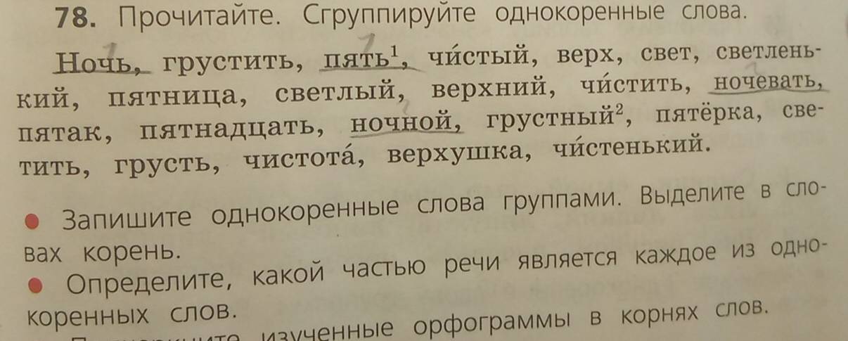 Прочитайте. Сгруппируйте однокореннье слова. 
Ночь, грустить, пять¹, чйстый, верх, свет, светлень- 
кий, пятница, светлый, верхний, чйстить, ночевать, 
πятак, пятнадцать, ночной, грустный², , πяτёрка, све- 
τить, грусть, чистотά, верхушка, чйстенький. 
Вапишите однокоренные слова груплами. Выделите в сло- 
Bах корень. 
ОΟпределите, какой частыю речи является каждое из одно- 
Коренных слов. 
зученные орфограммы в Κорнях слов.