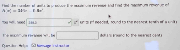 Find the number of units to produce the maximum revenue and find the maximum revenue of
R(x)=346x-0.6x^2. 
You will need 288.3 units (if needed, round to the nearest tenth of a unit) 
sigma° 
The maximum revenue will be □ dollars (round to the nearest cent) 
Question Help: Message instructor