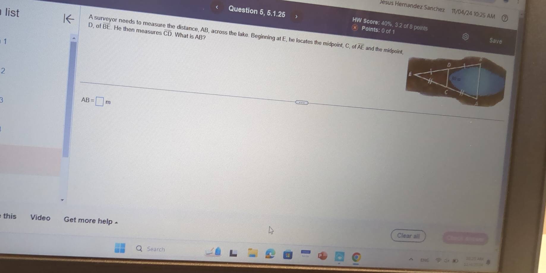 Jesus Hernandez Sanchez 11/04/24 10:25 AM 
list 
Question 5, 5.1.25 
HW Score: 40%, 3.2 of 8 points 
× Points: 0 of 1 
D, of overline BF He then measures overline CD What is AB? 
A surveyor needs to measure the distance, AB, across the lake. Beginning at E, he locates the midpoint, C, ofoverline AE and the midpoint 
1 Save 
2
AB=□ m
this Video Get more help £ 
Clear all 
Search