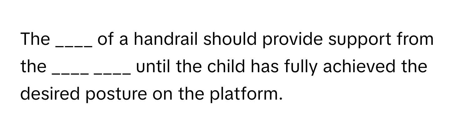 The ____ of a handrail should provide support from the ____ ____ until the child has fully achieved the desired posture on the platform.