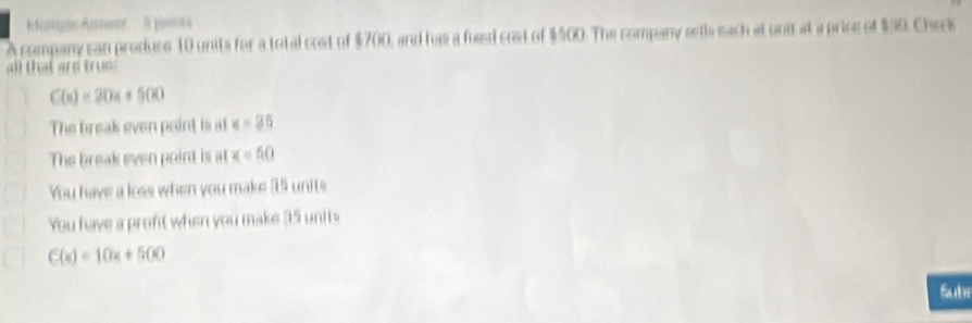 iipin nner l pointe
A company can produce 10 units for a total cost of $700, and has a fuaed cost of $500. The company sells each at unit at a price of $30. Chees
all that are trus
C(x)=20x+500
The break even paint is at ∠ =25
The break even point is at x=50
You have a loss when you make 35 units
You have a proft when you make 35 units
C(x)=10x+500
Sut