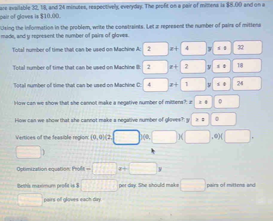 are available 32, 18, and 24 minutes, respectively, everyday. The profit on a pair of mittens is $8.00 and on a 
pair of gloves is $10.00. 
Using the information in the problem, write the constraints. Let z represent the number of pairs of mittens 
made, and y represent the number of pairs of gloves. 
Total number of time that can be used on Machine A: 2 z+| 4 y ≤ 32
Total number of time that can be used on Machine B: 2 x+2 y ≤ 18
Total number of time that can be used on Machine C: 4 □ x+1 y ≤ 24
How can we show that she cannot make a negative number of mittens?; æ | ≥ phi 0 □  
How can we show that she cannot make a negative number of gloves?: y ≥ t0
Vertices of the feasible region: (0,0) (2 □ )( )(0,□ )(□ ,0)(□ ,
□ )
Optimization equation: Profit =□ x+□ y
Beth's maximum profit is $ □ per day. She should make □ pairs of mittens and
□ pairs of gloves each day.