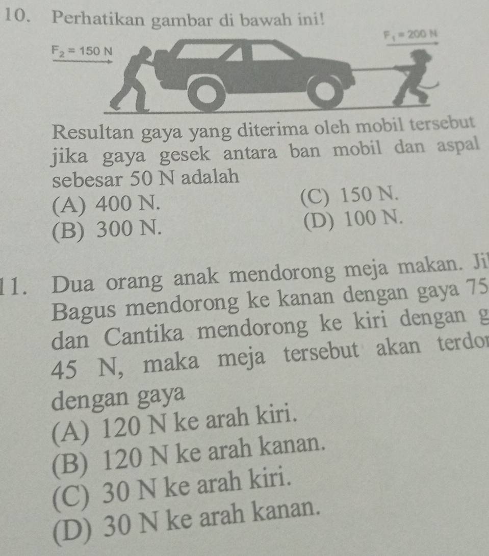 Perhatikan gambar di bawah ini!
F_1=200N
F_2=150N
Resultan gaya yang diterima oleh mobil tersebut
jika gaya gesek antara ban mobil dan aspal
sebesar 50 N adalah
(A) 400 N. (C) 150 N.
(B) 300 N. (D) 100 N.
11. Dua orang anak mendorong meja makan. Ji
Bagus mendorong ke kanan dengan gaya 75
dan Cantika mendorong ke kiri dengan g
45 N, maka meja tersebut akan terdor
dengan gaya
(A) 120 N ke arah kiri.
(B) 120 N ke arah kanan.
(C) 30 N ke arah kiri.
(D) 30 N ke arah kanan.