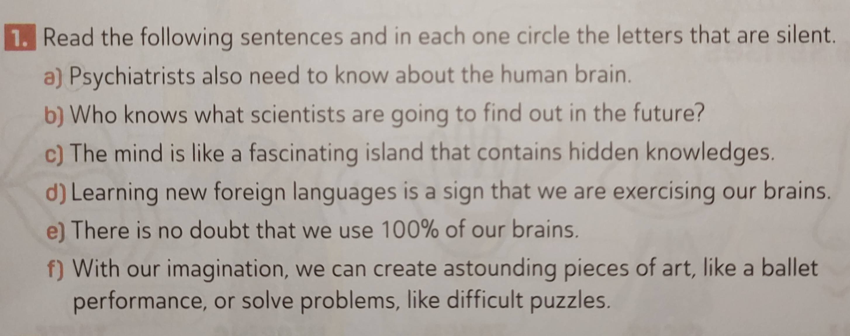 Read the following sentences and in each one circle the letters that are silent. 
a) Psychiatrists also need to know about the human brain. 
b) Who knows what scientists are going to find out in the future? 
c) The mind is like a fascinating island that contains hidden knowledges. 
d) Learning new foreign languages is a sign that we are exercising our brains. 
e) There is no doubt that we use 100% of our brains. 
f) With our imagination, we can create astounding pieces of art, like a ballet 
performance, or solve problems, like difficult puzzles.