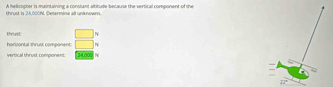 A helicopter is maintaining a constant altitude because the vertical component of the
thrust is 24,000N. Determine all unknowns.
thrust: □ N
horizontal thrust component: □ N
vertical thrust component: 24,000 N