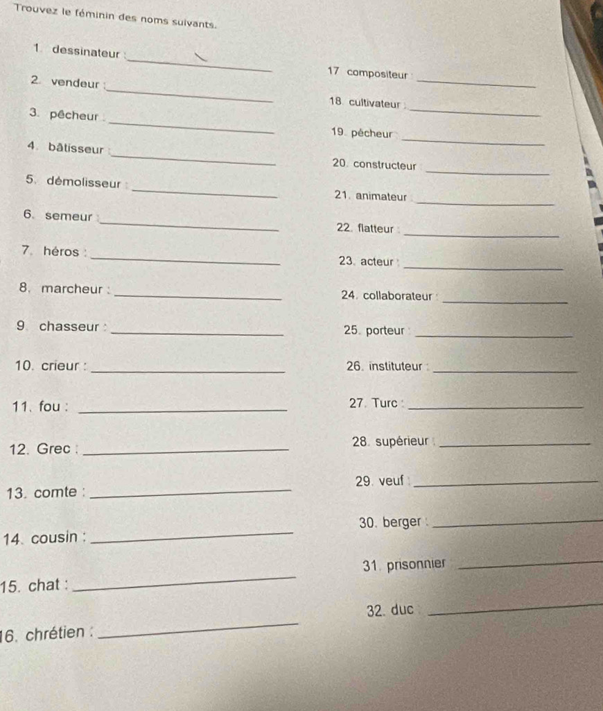 Trouvez le féminin des noms suivants. 
_ 
1 dessinateur 
17 compositeur 
_ 
2 vendeur 
_ 
_ 
18. cultivateur 
_ 
3. pêcheur 
_ 
19 pécheur 
_ 
4 bâtisseur _20. constructeur 
_ 
5 démolisseur _21. animateur 
_ 
6. semeur _22 flatteur 
_ 
7 héros : _23 acteur 
_ 
8. marcheur _24. collaborateur 
9 chasseur _25 porteur_ 
10. crieur : _26 instituteur_ 
11. fou : _27 Turc_ 
12. Grec _28. supérieur_ 
_ 
29. veuf_ 
13. comte : 
_ 
30. berger_ 
14 cousin : 
_ 
_ 
31. prisonnier 
15. chat : 
32. duc 
_ 
16. chrétien : 
_