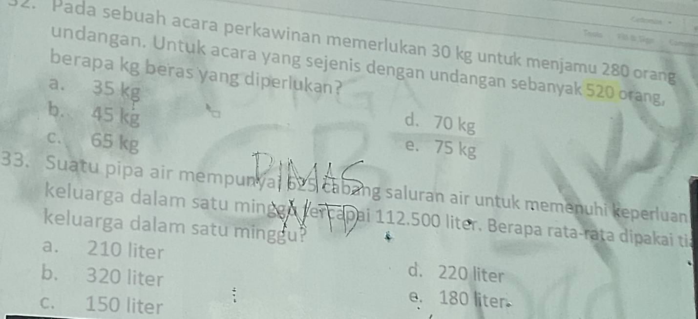 Twots
2. Pada sebuah acara perkawinan memerlukan 30 kg untuk menjamu 280 orang

undangan. Untuk acara yang sejenis dengan undangan sebanyak 520 orang,
berapa kg beras yang diperlukan?
a. 35 kg d、 70 kg
b. 45 kg
c. 65 kg
e. 75 kg
33. Suatu pipa air mempunyal by5 cabang saluran air untuk memenuhi keperluan
keluarga dalam satu mingga tercapai 112.500 liter. Berapa rata-rata dipakai tia
keluarga dalam satu minggu?
a. 210 liter d. 220 liter
b. 320 liter
c. 150 liter
e. 180 liter