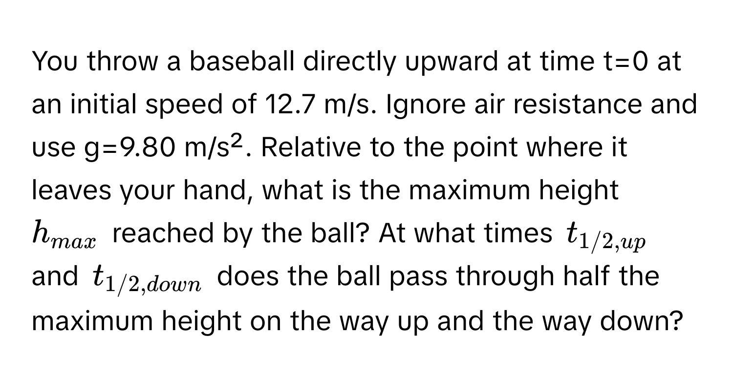 You throw a baseball directly upward at time t=0 at an initial speed of 12.7 m/s. Ignore air resistance and use g=9.80 m/s². Relative to the point where it leaves your hand, what is the maximum height $h_max$ reached by the ball? At what times $t_1/2,up$ and $t_1/2,down$ does the ball pass through half the maximum height on the way up and the way down?