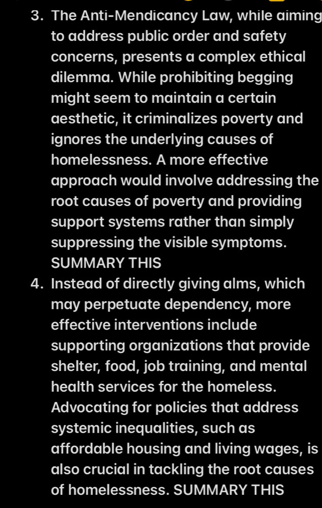 The Anti-Mendicancy Law, while aiming 
to address public order and safety 
concerns, presents a complex ethical 
dilemma. While prohibiting begging 
might seem to maintain a certain 
aesthetic, it criminalizes poverty and 
ignores the underlying causes of 
homelessness. A more effective 
approach would involve addressing the 
root causes of poverty and providing 
support systems rather than simply 
suppressing the visible symptoms. 
SUMMARY THIS 
4. Instead of directly giving alms, which 
may perpetuate dependency, more 
effective interventions include 
supporting organizations that provide 
shelter, food, job training, and mental 
health services for the homeless. 
Advocating for policies that address 
systemic inequalities, such as 
affordable housing and living wages, is 
also crucial in tackling the root causes 
of homelessness. SUMMARY THIS