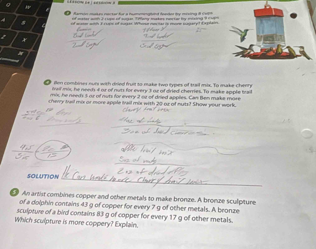 LESSON L4 ∫ SESSION 3 
w E 
Ramón makes nectar for a hummingbird feeder by mixing 8 cups 
of water with 2 cups of sugar. Tiffany makes nectar by mixing 9 cups 
A s C of water with 3I cups of sugar. Whose nectar is more sugary? Explain. 
2 
x 
Ben combines nuts with dried fruit to make two types of trail mix. To make cherry 
trail mix, he needs 4 oz of nuts for every 3 oz of dried cherries. To make apple trail 
mix, he needs 5 oz of nuts for every 2 oz of dried apples. Can Ben make more 
cherry trail mix or more apple trail mix with 20 oz of nuts? Show your work. 
_ 
SOLUTION 
_ 
5 An artist combines copper and other metals to make bronze. A bronze sculpture 
of a dolphin contains 43 g of copper for every 7 g of other metals. A bronze 
sculpture of a bird contains 83 g of copper for every 17 g of other metals. 
Which sculpture is more coppery? Explain.