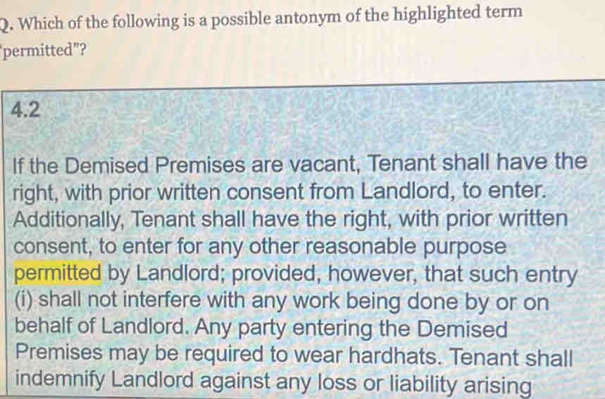 Which of the following is a possible antonym of the highlighted term 
permitted”? 
4.2 
If the Demised Premises are vacant, Tenant shall have the 
right, with prior written consent from Landlord, to enter. 
Additionally, Tenant shall have the right, with prior written 
consent, to enter for any other reasonable purpose 
permitted by Landlord; provided, however, that such entry 
(i) shall not interfere with any work being done by or on 
behalf of Landlord. Any party entering the Demised 
Premises may be required to wear hardhats. Tenant shall 
indemnify Landlord against any loss or liability arising