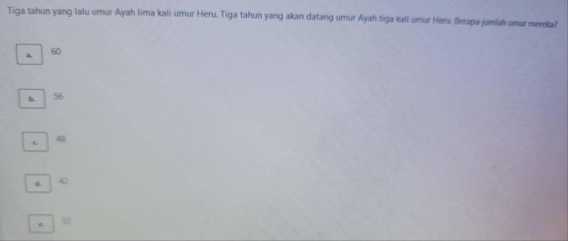 Tiga tahun yang lalu umur Ayah lima kali umur Heru. Tiga tahun yang akan datang umur Ayah tiga kali umur Heru. Berapa jumlah umur mereka?
a. 60
b. 56
C 48
d. 42
e. 33