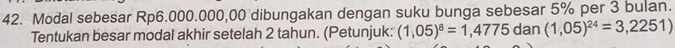 Modal sebesar Rp6.000.000,00 dibungakan dengan suku bunga sebesar 5% per 3 bulan. 
Tentukan besar modal akhir setelah 2 tahun. (Petunjuk: (1,05)^8=1,4775dan(1,05)^24=3,2251)