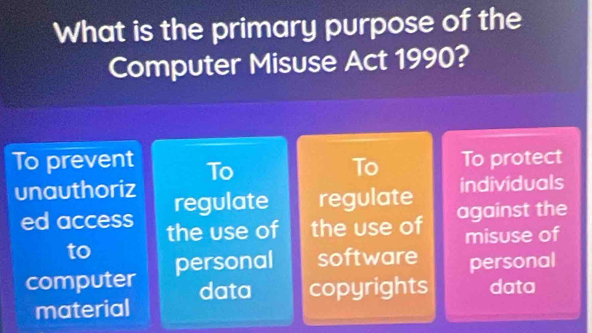 What is the primary purpose of the
Computer Misuse Act 1990?
To prevent To To
To protect
unauthoriz
regulate regulate individuals
ed access the use of the use of
against the
to misuse of
computer personal software personal
data copyrights data
material