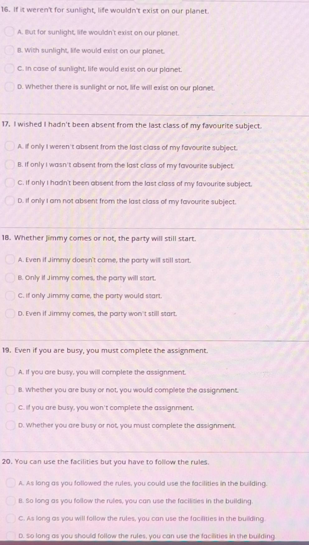 If it weren’t for sunlight, life wouldn't exist on our planet.
A. But for sunlight, life wouldn't exist on our planet.
B. With sunlight, life would exist on our planet.
C. In case of sunlight, life would exist on our planet.
D. Whether there is sunlight or not, life will exist on our planet.
17. I wished I hadn't been absent from the last class of my favourite subject.
A. If only I weren't absent from the last class of my favourite subject.
B. If only I wasn’t absent from the last class of my favourite subject.
C. If only I hadn't been absent from the last class of my favourite subject.
D. If only I am not absent from the last class of my favourite subject.
18. Whether Jimmy comes or not, the party will still start.
A. Even if Jimmy doesn't come, the party will still start.
B. Only if Jimmy comes, the party will start.
C. If only Jimmy came, the party would start.
D. Even if Jimmy comes, the party won’t still start.
19. Even if you are busy, you must complete the assignment.
A. If you are busy, you will complete the assignment.
B. Whether you are busy or not, you would complete the assignment.
C. If you are busy, you won't complete the assignment.
D. Whether you are busy or not, you must complete the assignment.
20. You can use the facilities but you have to follow the rules.
A. As long as you followed the rules, you could use the facilities in the building.
B. So long as you follow the rules, you can use the facilities in the building.
C. As long as you will follow the rules, you can use the facilities in the building.
D. So long as you should follow the rules, you can use the facilities in the building.