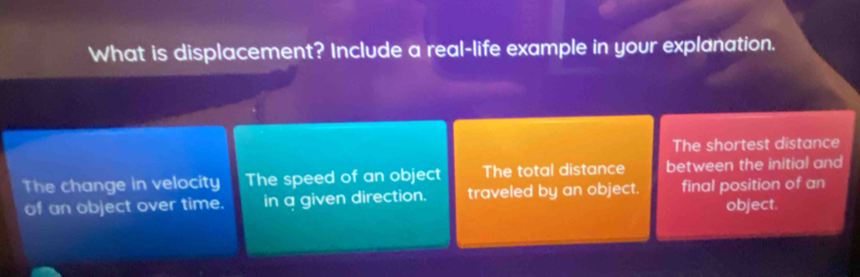 What is displacement? Include a real-life example in your explanation.
The shortest distance
The change in velocity The speed of an object The total distance between the initial and
of an object over time. in a given direction. traveled by an object. final position of an
object.