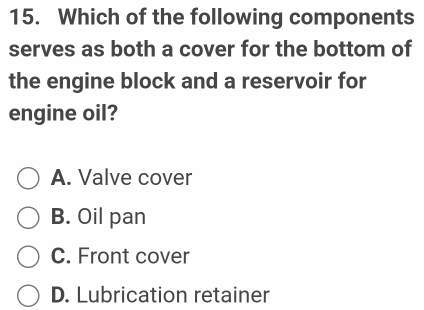 Which of the following components
serves as both a cover for the bottom of
the engine block and a reservoir for
engine oil?
A. Valve cover
B. Oil pan
C. Front cover
D. Lubrication retainer