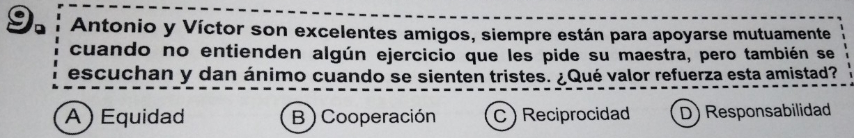 Antonio y Víctor son excelentes amigos, siempre están para apoyarse mutuamente
cuando no entienden algún ejercicio que les pide su maestra, pero también se
escuchan y dan ánimo cuando se sienten tristes. ¿Qué valor refuerza esta amistad?
A ) Equidad B )Cooperación C) Reciprocidad D) Responsabilidad