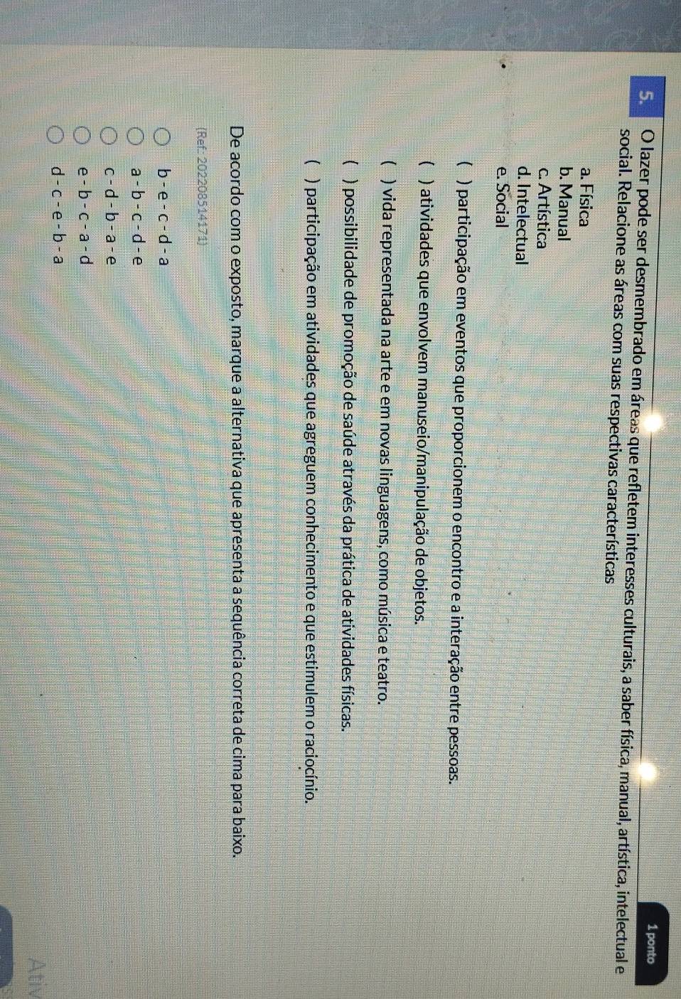 ponto
Se O lazer pode ser desmembrado em áreas que refletem interesses culturais, a saber física, manual, artística, intelectual e
social. Relacione as áreas com suas respectivas características
a. Física
b. Manual
c. Artística
d. Intelectual
e. Social
( ) participação em eventos que proporcionem o encontro e a interação entre pessoas.
( ) atividades que envolvem manuseio/manipulação de objetos.
( ) vida representada na arte e em novas linguagens, como música e teatro.
( ) possibilidade de promoção de saúde através da prática de atividades físicas.
( ) participação em atividades que agreguem conhecimento e que estimulem o raciocínio.
De acordo com o exposto, marque a alternativa que apresenta a sequência correta de cima para baixo.
(Ref: 202208514171)
b-e-c-d-a
a-b-c-d-e
c-d-b-a-e
e-b-c-a-d
d-c-e-b-a