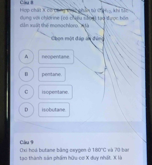 Hợp chất X có công thức phần tứ C_9^(4H_12) , khi tác
dụng với chlorine (có chiếu sảng) tạo được bốn
dẫn xuất thể monochloro. X à
Chọn một đáp án đúng
A neopentane.
B pentane.
C isopentane.
D isobutane.
Câu 9
Oxi hoá butane bằng oxygen ở 180°C và 70 bar
tạo thành sản phẩm hữu cơ X duy nhất. X là