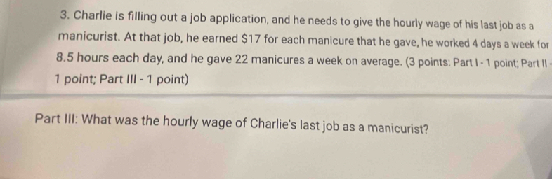 Charlie is filling out a job application, and he needs to give the hourly wage of his last job as a 
manicurist. At that job, he earned $17 for each manicure that he gave, he worked 4 days a week for
8.5 hours each day, and he gave 22 manicures a week on average. (3 points: Part I - 1 point; Part II 
1 point; Part III - 1 point) 
Part III: What was the hourly wage of Charlie's last job as a manicurist?