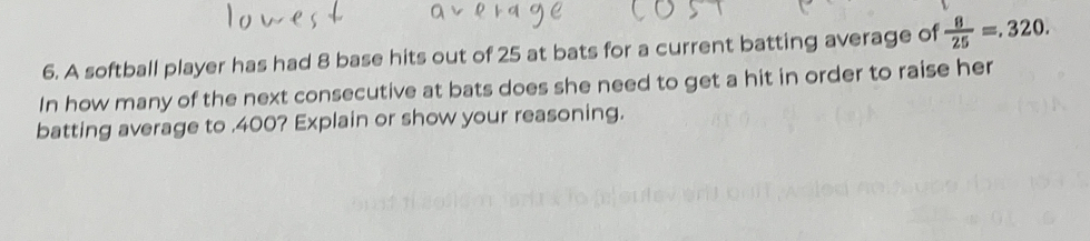 A softball player has had 8 base hits out of 25 at bats for a current batting average of  8/25 =.320. 
In how many of the next consecutive at bats does she need to get a hit in order to raise her
batting average to . 400? Explain or show your reasoning.