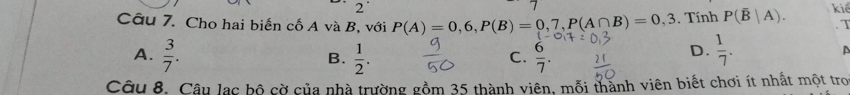 kiể
Câu 7. Cho hai biến cố A và B, với P(A)=0,6, P(B)=0,7, P(A∩ B)=0,3. Tính P(overline B|A). . T
A.  3/7 .  1/2 .  6/7 . 
B.
C.
D、  1/7 . 
A
Câu 8. Câu lạc bộ cờ của nhà trường gồm 35 thành viên, mỗi thành viên biết chơi ít nhất một tro