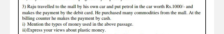 Raju travelled to the mall by his own car and put petrol in the car worth Rs.1000 /- and 
makes the payment by the debit card. He purchased many commodities from the mall. At the 
billing counter he makes the payment by cash. 
i) Mention the types of money used in the above passage. 
ii)Express your views about plastic money.