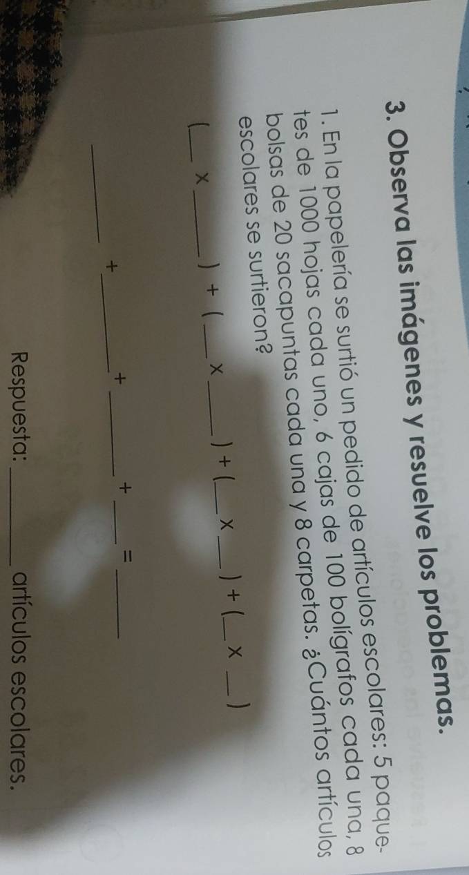 Observa las imágenes y resuelve los problemas. 
1. En la papelería se surtió un pedido de artículos escolares: 5 paque- 
tes de 1000 hojas cada uno, 6 cajas de 100 bolígrafos cada una, 8
bolsas de 20 sacapuntas cada una y 8 carpetas. ¿Cuántos artículos 
escolares se surtieron? 
_ 
X_  +  _X _) + (_ X _) + (_ X_ 
_+ 
_+ 
_ 
+ =_ 
_ 
Respuesta: _artículos escolares.