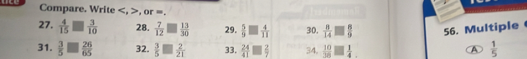 aee Compare. Write , >, or =. 
27.  4/15 □  3/10  28.  7/12 □  13/30  29.  5/9 □  4/11  30.  8/14 □  8/9  56. Multiple 
31.  3/5 □  26/65  32.  3/5 □  2/21  33.  24/41 □  2/7  34,  10/38 □  1/4 .  1/5 
A