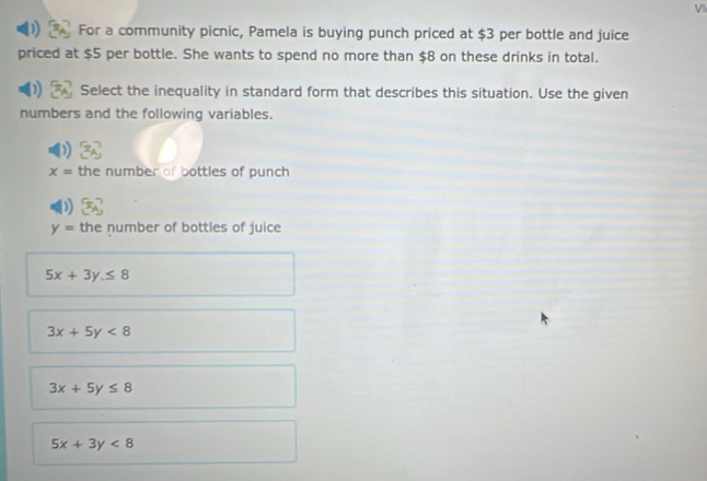 VI
For a community picnic, Pamela is buying punch priced at $3 per bottle and juice
priced at $5 per bottle. She wants to spend no more than $8 on these drinks in total.
Select the inequality in standard form that describes this situation. Use the given
numbers and the following variables.
x= the number of bottles of punch
y= the number of bottles of juice
5x+3y≤ 8
3x+5y<8</tex>
3x+5y≤ 8
5x+3y<8</tex>