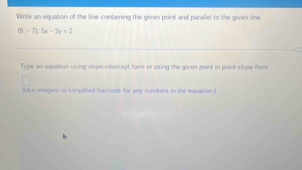 Write an equation of the line containing the given point and parallel to the given line.
(8,-7):5x-3y=2
Type an equation using slope-intercept form or using the given point in point-slope form. 
(Use integers or simplified fractions for any numbers in the equation )