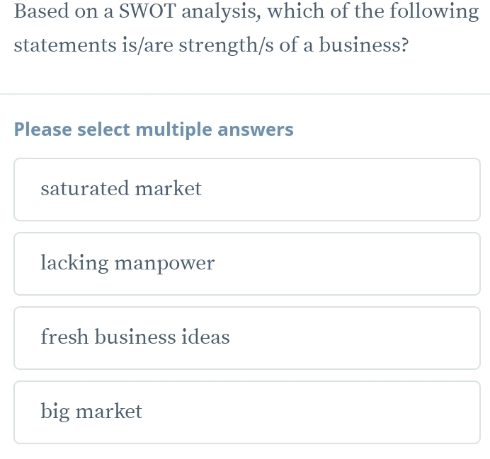 Based on a SWOT analysis, which of the following
statements is/are strength/s of a business?
Please select multiple answers
saturated market
lacking manpower
fresh business ideas
big market