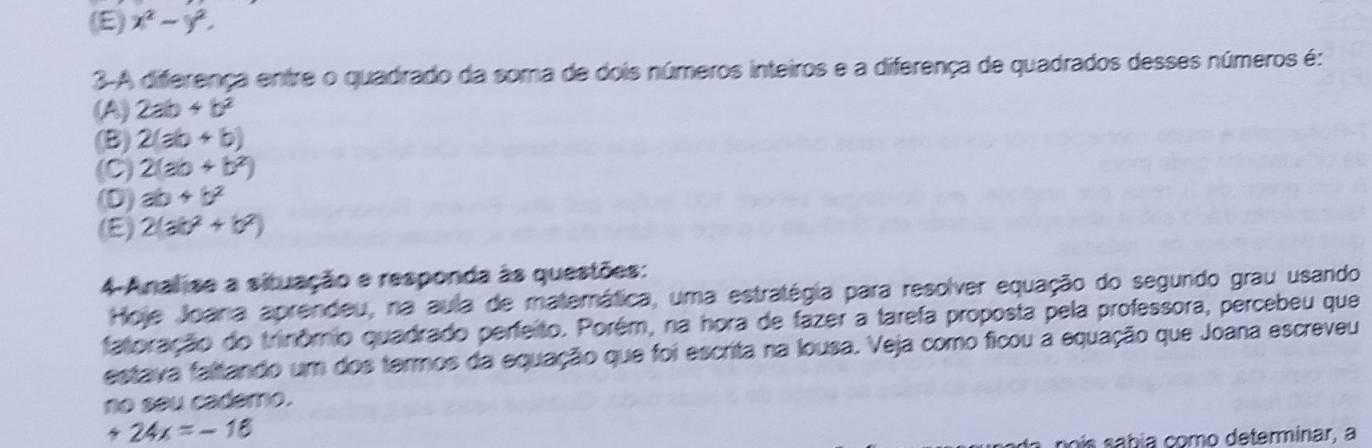 (E) x^2-y^2. 
3-A diferença entre o quadrado da soma de dois números inteiros e a diferença de quadrados desses números é:
(A) 2ab+b^2
(B) 2(ab+b)
(C) 2(ab+b^2)
(D) ab+b^2
(E) 2(ab^2+b^2)
4-Analise a situação e responda às questões:
Hoje Joana aprendeu, na aula de matemática, uma estratégia para resolver equação do segundo grau usando
fatoração do trinômio quadrado perfeito. Porém, na hora de fazer a tarefa proposta pela professora, percebeu que
estava faltando um dos termos da equação que foi escrita na Iousa. Veja como ficou a equação que Joana escreveu
no seu cademo.
+24x=-16
s í abía como determinar, a