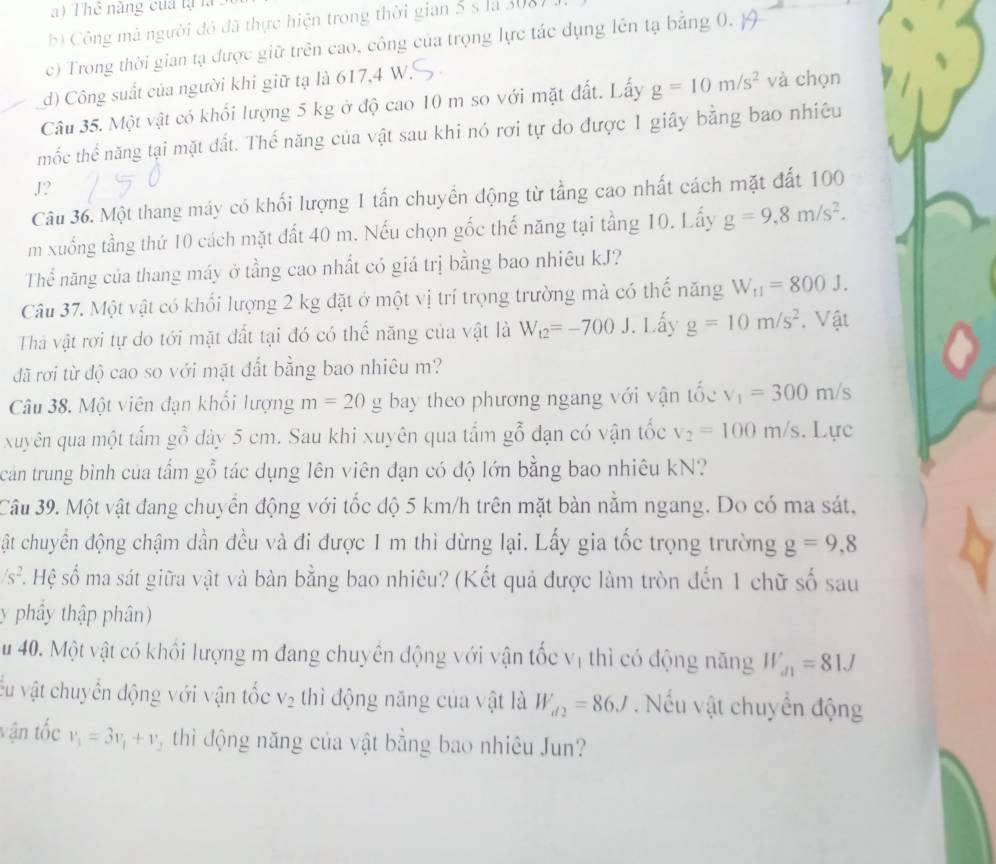 ) Thể năng cua tạ là
b) Công mà người đó đã thực hiện trong thời gian 5 s là 308)
c) Trong thời gian tạ được giữ trên cao, công của trọng lực tác dụng lên tạ bằng 0.
d) Công suất của người khi giữ tạ là 617,4 W.
Câu 35. Một vật có khổi lượng 5 kg ở độ cao 10 m so với mặt đất. Lấy g=10m/s^2 và chọn
mốc thể năng tại mặt đất. Thể năng của vật sau khi nó rơi tự do được 1 giây bằng bao nhiêu
J?
Câu 36. Một thang máy có khối lượng 1 tấn chuyền động từ tầng cao nhất cách mặt đất 100
m xuống tầng thứ 10 cách mặt đất 40 m. Nếu chọn gốc thế năng tại tầng 10. Lấy g=9,8m/s^2.
Thể năng của thang máy ở tầng cao nhất có giá trị bằng bao nhiêu kJ?
Câu 37. Một vật có khổi lượng 2 kg đặt ở một vị trí trọng trường mà có thế năng W_t1=800J.
Thả vật rơi tự do tới mặt đất tại đó có thể năng của vật là W_12=-700 J. Lấy g=10m/s^2. Vật
đã rơi từ độ cao so với mặt đất bằng bao nhiêu m?
Câu 38. Một viên đạn khổi lượng m=20g bay theo phương ngang với vận tốc v_1=300m/s
xuyên qua một tấm gỗ dày 5 cm. Sau khi xuyên qua tấm gỗ đạn có vận tốc v_2=100m/s. Lực
can trung bình của tấm gỗ tác dụng lên viên đạn có độ lớn bằng bao nhiêu kN?
Câu 39. Một vật đang chuyển động với tốc độ 5 km/h trên mặt bàn nằm ngang. Do có ma sát,
ật chuyển động chậm dần đều và đi được 1 m thì dừng lại. Lấy gia tốc trọng trường g=9,8
/s^2 S. Hệ số ma sát giữa vật và bàn bằng bao nhiêu? (Kết quả được làm tròn đến 1 chữ số sau
y phây thập phân)
u 40. Một vật có khối lượng m đang chuyên động với vận tốc vị thì có động năng W_d1=81J
Ấu vật chuyển động với vận tốc V_2 thì động năng của vật là W_d2=86J. Nếu vật chuyển động
vận tốc v_1=3v_1+v , thì động năng của vật bằng bao nhiêu Jun?