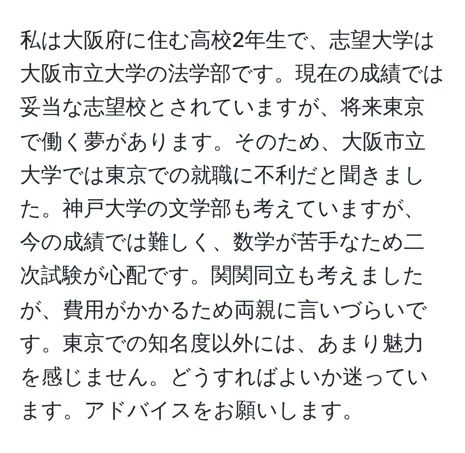 私は大阪府に住む高校2年生で、志望大学は大阪市立大学の法学部です。現在の成績では妥当な志望校とされていますが、将来東京で働く夢があります。そのため、大阪市立大学では東京での就職に不利だと聞きました。神戸大学の文学部も考えていますが、今の成績では難しく、数学が苦手なため二次試験が心配です。関関同立も考えましたが、費用がかかるため両親に言いづらいです。東京での知名度以外には、あまり魅力を感じません。どうすればよいか迷っています。アドバイスをお願いします。