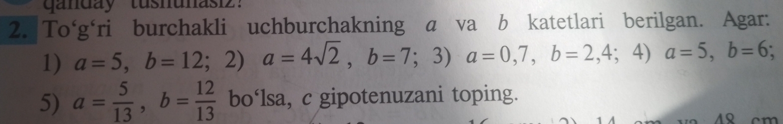 ganday tusnunasi'
2. To‘g'ri burchakli uchburchakning a va b katetlari berilgan. Agar:
1) a=5, b=12;2)a=4sqrt(2), b=7;3) a=0,7, b=2,4;4)a=5, b=6; 
5) a= 5/13 , b= 12/13  bo‘lsa, c gipotenuzani toping.
4 cm