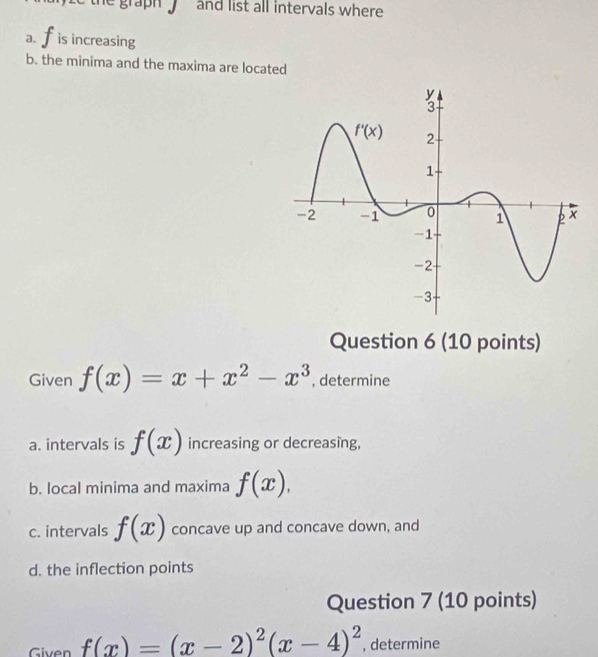 the graph   and list all intervals where .
a. is increasing
b. the minima and the maxima are located
Question 6 (10 points)
Given f(x)=x+x^2-x^3 , determine
a. intervals is f(x) increasing or decreasing,
b. local minima and maxima f(x),
c. intervals f(x) concave up and concave down, and
d. the inflection points
Question 7 (10 points)
Given f(x)=(x-2)^2(x-4)^2 , determine