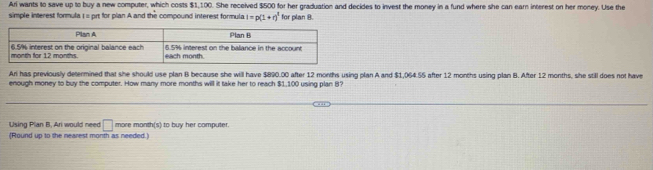 Ari wants to save up to buy a new computer, which costs $1,100. She received $500 for her graduation and decides to invest the money in a fund where she can earn interest on her money. Use the 
simple interest formula 1 = prt for plan A and the compound interest formula l=p(1+r)^t for plan 8. 
Ari has previously determined that she should use plan B because she will have $890.00 after 12 months using plan A and $1,064.55 after 12 months using plan B. After 12 months, she still does not have 
enough money to buy the computer. How many more months will it take her to reach $1,100 using plan B? 
Using Plan B, Ari would need □ more month(s) to buy her computer. 
(Round up to the nearest month as needed.)