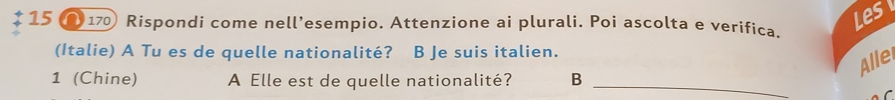 Les 
15 170 Rispondi come nell’esempio. Attenzione ai plurali. Poi ascolta e verifica. 
(Italie) A Tu es de quelle nationalité? B Je suis italien. 
Allei 
1 (Chine) A Elle est de quelle nationalité? B_