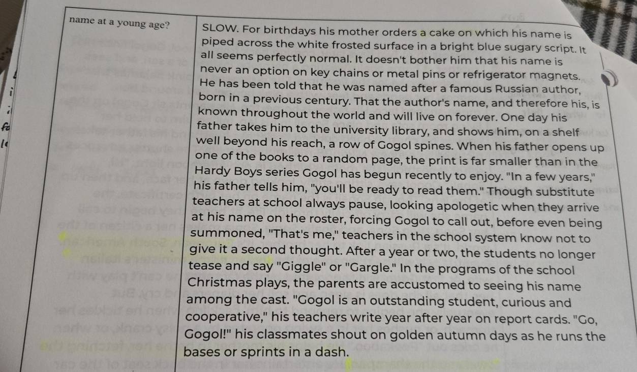 name at a young age? SLOW. For birthdays his mother orders a cake on which his name is 
piped across the white frosted surface in a bright blue sugary script. It 
all seems perfectly normal. It doesn't bother him that his name is 
never an option on key chains or metal pins or refrigerator magnets. 
He has been told that he was named after a famous Russian author, 
i 
born in a previous century. That the author's name, and therefore his, is 
known throughout the world and will live on forever. One day his 
fa 
father takes him to the university library, and shows him, on a shelf 
well beyond his reach, a row of Gogol spines. When his father opens up 
one of the books to a random page, the print is far smaller than in the 
Hardy Boys series Gogol has begun recently to enjoy. "In a few years," 
his father tells him, "you'll be ready to read them." Though substitute 
teachers at school always pause, looking apologetic when they arrive 
at his name on the roster, forcing Gogol to call out, before even being 
summoned, "That's me," teachers in the school system know not to 
give it a second thought. After a year or two, the students no longer 
tease and say "Giggle' or "Gargle." In the programs of the school 
Christmas plays, the parents are accustomed to seeing his name 
among the cast. "Gogol is an outstanding student, curious and 
cooperative," his teachers write year after year on report cards. "Go, 
Gogol!" his classmates shout on golden autumn days as he runs the 
bases or sprints in a dash.