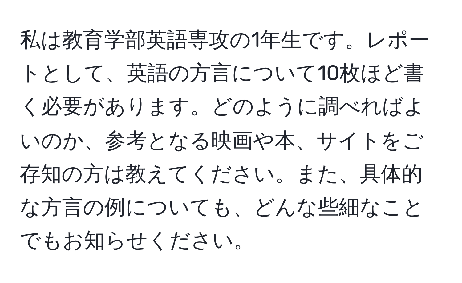 私は教育学部英語専攻の1年生です。レポートとして、英語の方言について10枚ほど書く必要があります。どのように調べればよいのか、参考となる映画や本、サイトをご存知の方は教えてください。また、具体的な方言の例についても、どんな些細なことでもお知らせください。