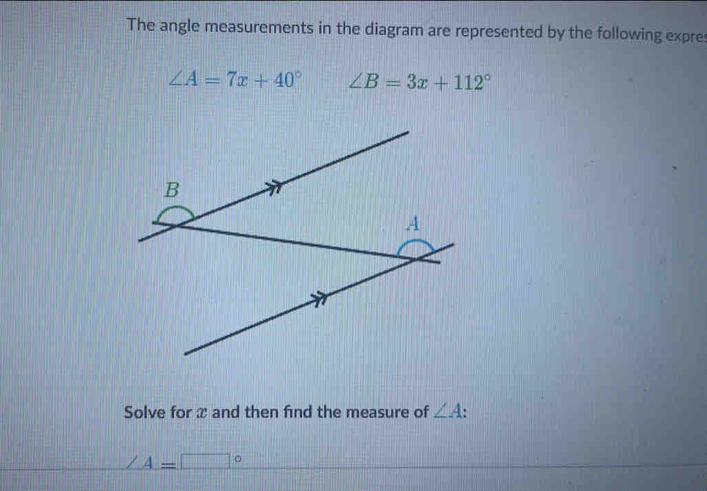 The angle measurements in the diagram are represented by the following expre
∠ A=7x+40° ∠ B=3x+112°
Solve for x and then find the measure of ∠ A
A=□°