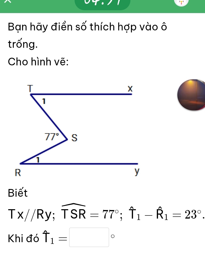 Bạn hãy điền số thích hợp vào ô
trống.
Cho hình vẽ:
Biết
Tx//Ry;widehat TSR=77°;widehat T_1-widehat R_1=23°.
Khi đó uparrow _1=□°