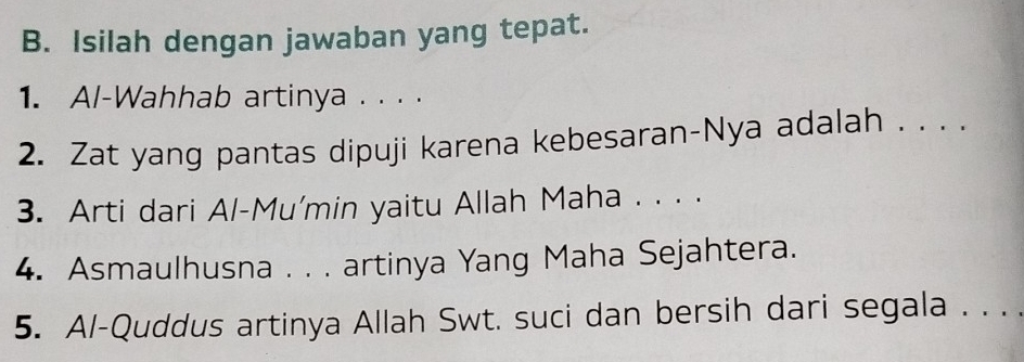 Isilah dengan jawaban yang tepat. 
1. Al-Wahhab artinya . . . . 
2. Zat yang pantas dipuji karena kebesaran-Nya adalah . . . . 
3. Arti dari Al-Mu'min yaitu Allah Maha . . . . 
4. Asmaulhusna . . . artinya Yang Maha Sejahtera. 
5. A/-Quddus artinya Allah Swt. suci dan bersih dari segala . . .